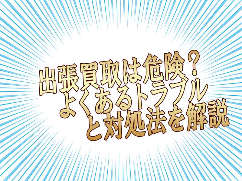 出張買取は危ないって本当?よくあるトラブルと対処法を徹底解説!