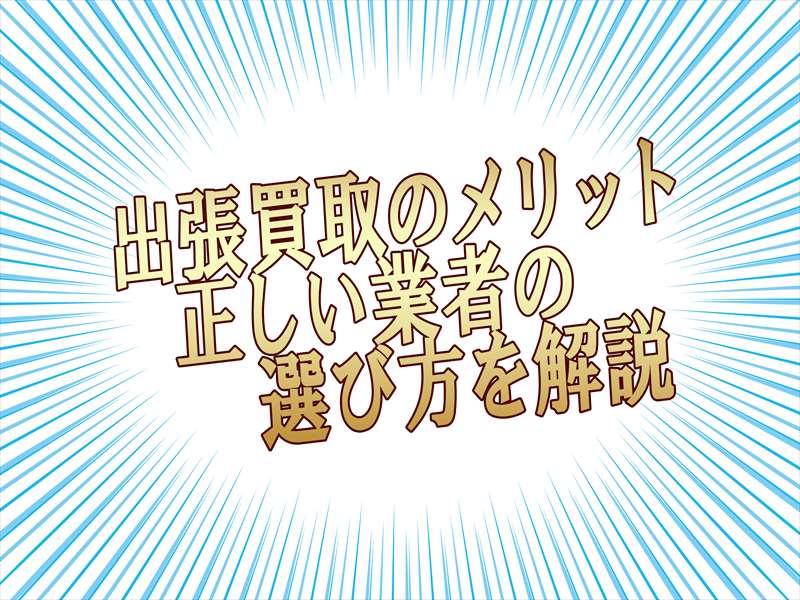 出張買取にはどんなメリットがある?正しい業者の選び方とは?